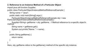 2. Reference to an Instance Method of a Particular Object
import java.util.function.Supplier;
public class ParticularObjectInstanceMethodReferenceExample {
String name = "Java";
public static void main(String[] args) {
ParticularObjectInstanceMethodReferenceExample obj = new
ParticularObjectInstanceMethodReferenceExample();
Supplier<String> getName = obj::getName; // Method reference to a specific object's
method
String name = getName.get();
System.out.println("Name: " + name);
}
public String getName() {
return name;
}
}
Here, obj::getName refers to the getName() method of the specific obj instance.
 