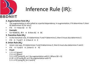 Inference Rule (IR):
2. Augmentation Rule (IR2)
• The augmentation is also called as a partial dependency. In augmentation, if X determines Y, then
XZ determines YZ for any Z.
• If X → Y then XZ → YZ
• Example:
• For R(ABCD), if A → B then AC → BC
3. Transitive Rule (IR3)
• In the transitive rule, if X determines Y and Y determine Z, then X must also determine Z.
• If X → Y and Y → Z then X → Z
4. Union Rule (IR4)
• Union rule says, if X determines Y and X determines Z, then X must also determine Y and Z.
• If X → Y and X → Z then X → YZ
• Proof:
• 1. X → Y (given)
2. X → Z (given)
3. X → XY (using IR2 on 1 by augmentation with X. Where XX = X)
4. XY → YZ (using IR2 on 2 by augmentation with Y)
5. X → YZ (using IR3 on 3 and 4)
 