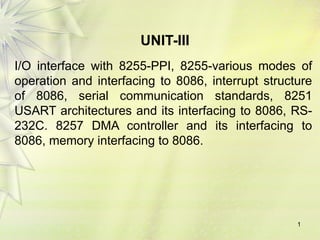 UNIT-III
I/O interface with 8255-PPI, 8255-various modes of
operation and interfacing to 8086, interrupt structure
of 8086, serial communication standards, 8251
USART architectures and its interfacing to 8086, RS-
232C. 8257 DMA controller and its interfacing to
8086, memory interfacing to 8086.
1
 