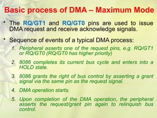 Basic process of DMA – Maximum Mode
• The RQ/GT1 and RQ/GT0 pins are used to issue
DMA request and receive acknowledge signals.
• Sequence of events of a typical DMA process:
1. Peripheral asserts one of the request pins, e.g. RQ/GT1
or RQ/GT0 (RQ/GT0 has higher priority)
2. 8086 completes its current bus cycle and enters into a
HOLD state.
3. 8086 grants the right of bus control by asserting a grant
signal via the same pin as the request signal.
4. DMA operation starts.
5. Upon completion of the DMA operation, the peripheral
asserts the request/grant pin again to relinquish bus
control.
 
