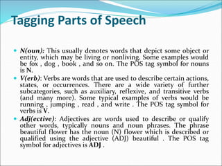 Tagging Parts of Speech
 N(oun): This usually denotes words that depict some object or
entity, which may be living or nonliving. Some examples would
be fox , dog , book , and so on. The POS tag symbol for nouns
is N.
 V(erb): Verbs are words that are used to describe certain actions,
states, or occurrences. There are a wide variety of further
subcategories, such as auxiliary, reflexive, and transitive verbs
(and many more). Some typical examples of verbs would be
running , jumping , read , and write . The POS tag symbol for
verbs is V.
 Adj(ective): Adjectives are words used to describe or qualify
other words, typically nouns and noun phrases. The phrase
beautiful flower has the noun (N) flower which is described or
qualified using the adjective (ADJ) beautiful . The POS tag
symbol for adjectives is ADJ .
 