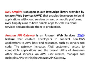 AWS Amplify is an open source JavaScript library provided by
Amazon Web Services (AWS) that enables developers to build
applications with cloud services on web or mobile platforms.
AWS Amplify aims to both enable apps to scale via cloud
services and accelerate them to production.
Amazon API Gateway is an Amazon Web Services (AWS)
feature that enables developers to connect non-AWS
applications to AWS back-end resources, such as servers and
code. The gateway increases AWS customers' access to
compatible applications and the overall utility of Amazon's
other cloud services. An AWS user creates, manages and
maintains APIs within the Amazon API Gateway.
 