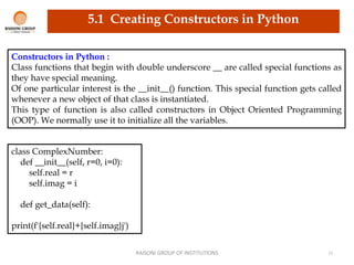 RAISONI GROUP OF INSTITUTIONS 11
Constructors in Python :
Class functions that begin with double underscore __ are called special functions as
they have special meaning.
Of one particular interest is the __init__() function. This special function gets called
whenever a new object of that class is instantiated.
This type of function is also called constructors in Object Oriented Programming
(OOP). We normally use it to initialize all the variables.
class ComplexNumber:
def __init__(self, r=0, i=0):
self.real = r
self.imag = i
def get_data(self):
print(f'{self.real}+{self.imag}j')
5.1 Creating Constructors in Python
 