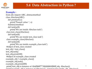 RAISONI GROUP OF INSTITUTIONS 25
5.4 Data Abstraction in Python ?
Example :
from abc import ABC, abstractmethod
class Absclass(ABC):
def print(self,x):
print("Passed value: ", x)
@abstractmethod
def task(self):
print("We are inside Absclass task")
class test_class(Absclass):
def task(self):
print("We are inside test_class task")
class example_class(Absclass):
def task(self):
print("We are inside example_class task")
#object of test_class created
test_obj = test_class()
test_obj.task()
test_obj.print(100)
#object of example_class created
example_obj = example_class()
example_obj.task()
example_obj.print(200)
print("test_obj is instance of Absclass? ", isinstance(test_obj, Absclass))
 