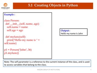 RAISONI GROUP OF INSTITUTIONS 9
5.1 Creating Objects in Python
Example :
class Person:
def __init__(self, name, age):
self.name = name
self.age = age
def myfunc(self):
print("Hello my name is " +
self.name)
p1 = Person("John", 36)
p1.myfunc()
Output :
Hello my name is John
Note: The self parameter is a reference to the current instance of the class, and is used
to access variables that belong to the class.
 