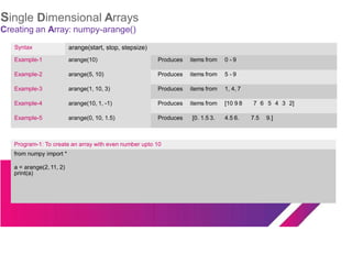 Single Dimensional Arrays
Creating an Array: numpy-arange()
Syntax arange(start, stop, stepsize)
Example-1 arange(10) Produces items from 0 - 9
Example-2 arange(5, 10) Produces items from 5 - 9
Example-3 arange(1, 10, 3) Produces items from 1, 4, 7
Example-4 arange(10, 1, -1) Produces items from [10 9 8 7 6 5 4 3 2]
Example-5 arange(0, 10, 1.5) Produces [0. 1.5 3. 4.5 6. 7.5 9.]
Program-1: To create an array with even number upto 10
from numpy import *
a = arange(2, 11, 2)
print(a)
 