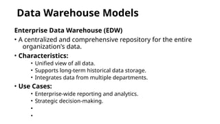Data Warehouse Models
Enterprise Data Warehouse (EDW)
• A centralized and comprehensive repository for the entire
organization's data.
• Characteristics:
• Unified view of all data.
• Supports long-term historical data storage.
• Integrates data from multiple departments.
• Use Cases:
• Enterprise-wide reporting and analytics.
• Strategic decision-making.
•
•
 