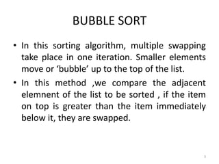 BUBBLE SORT
• In this sorting algorithm, multiple swapping
take place in one iteration. Smaller elements
move or ‘bubble’ up to the top of the list.
• In this method ,we compare the adjacent
elemnent of the list to be sorted , if the item
on top is greater than the item immediately
below it, they are swapped.
3
 