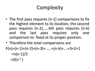 Complexity
• The first pass requires (n-1) comparisons to fix
the highest element to its location, the second
pass requires (n-2)……kth pass requires (n-k)
and the last pass requires only one
comparison to fixed at its proper position.
• Therefore the total comparisons are
F(n)=(n-1)+(n-2)+(n-3)+……+(n-k)+….+3+2+1
=n(n-1)/2
=O(n 2 )
7
 