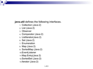java.util  defines the following interfaces.  Collection (Java 2) List (Java 2) Observer Comparator (Java 2) ListIterator(Java 2) Set (Java 2) Enumeration Map (Java 2) SortedMap (Java 2) EventListener Map.Entry(Java 2) SortedSet (Java 2) Iterator (Java 2) 