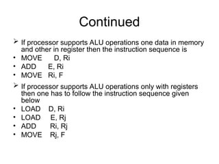 Continued
 If processor supports ALU operations one data in memory
and other in register then the instruction sequence is
• MOVE D, Ri
• ADD E, Ri
• MOVE Ri, F
 If processor supports ALU operations only with registers
then one has to follow the instruction sequence given
below
• LOAD D, Ri
• LOAD E, Rj
• ADD Ri, Rj
• MOVE Rj, F
 