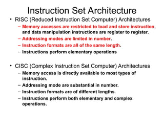Instruction Set Architecture
• RISC (Reduced Instruction Set Computer) Architectures
– Memory accesses are restricted to load and store instruction,
and data manipulation instructions are register to register.
– Addressing modes are limited in number.
– Instruction formats are all of the same length.
– Instructions perform elementary operations
• CISC (Complex Instruction Set Computer) Architectures
– Memory access is directly available to most types of
instruction.
– Addressing mode are substantial in number.
– Instruction formats are of different lengths.
– Instructions perform both elementary and complex
operations.
 