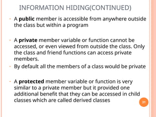 INFORMATION HIDING(CONTINUED)
• A public member is accessible from anywhere outside
the class but within a program
• A private member variable or function cannot be
accessed, or even viewed from outside the class. Only
the class and friend functions can access private
members.
• By default all the members of a class would be private
• A protected member variable or function is very
similar to a private member but it provided one
additional benefit that they can be accessed in child
classes which are called derived classes 31
 