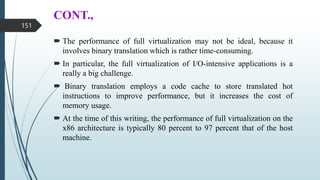 CONT.,
 The performance of full virtualization may not be ideal, because it
involves binary translation which is rather time-consuming.
 In particular, the full virtualization of I/O-intensive applications is a
really a big challenge.
 Binary translation employs a code cache to store translated hot
instructions to improve performance, but it increases the cost of
memory usage.
 At the time of this writing, the performance of full virtualization on the
x86 architecture is typically 80 percent to 97 percent that of the host
machine.
151
 
