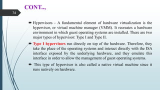 CONT..,
 Hypervisors - A fundamental element of hardware virtualization is the
hypervisor, or virtual machine manager (VMM). It recreates a hardware
environment in which guest operating systems are installed. There are two
major types of hypervisor: Type I and Type II.
 Type I hypervisors run directly on top of the hardware. Therefore, they
take the place of the operating systems and interact directly with the ISA
interface exposed by the underlying hardware, and they emulate this
interface in order to allow the management of guest operating systems.
 This type of hypervisor is also called a native virtual machine since it
runs natively on hardware.
74
 