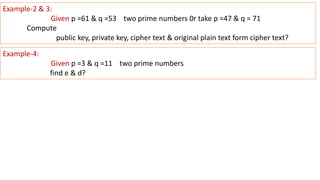 Example-2 & 3:
Given p =61 & q =53 two prime numbers 0r take p =47 & q = 71
Compute
public key, private key, cipher text & original plain text form cipher text?
Example-4:
Given p =3 & q =11 two prime numbers
find e & d?
 