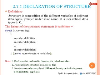 By- Er. Indrajeet Sinha , +919509010997
2.7.1 DECLARATION OF STRUCTURE
 Definition:-
Structure is composition of the different variables of different
data types , grouped under same name. It is user defined data
types in C.
The format of the structure statement is as follows −
struct [structure tag]
{
member definition;
member definition;
...
member definition;
} [one or more structure variables];
Note:-1. Each member declared in Structure is called member.
2. Name given to structure is called as tag
3.Structure member may be of different data type including user
defined data- type also
83
 