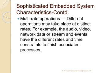 Sophisticated Embedded System
Characteristics-Contd.
 Multi-rate operations — Different
operations may take place at distinct
rates. For example, the audio, video,
network data or stream and events
have the different rates and time
constraints to finish associated
processes.
R.K.Tiwari(ravikumar.tiwari@raisoni.net)
 