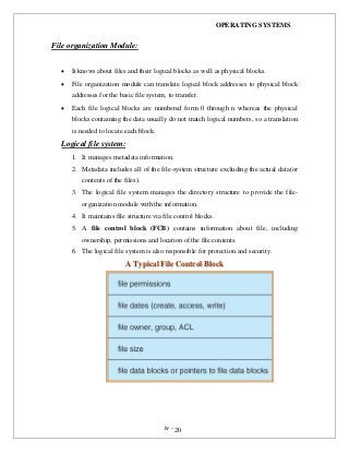 OPERATING SYSTEMS
iv -20
File organization Module:
 It knows about files and their logical blocks as well as physical blocks.
 File organization module can translate logical block addresses to physical block
addresses for the basic file system, to transfer.
 Each file logical blocks are numbered form 0 through n whereas the physical
blocks containing the data usually do not match logical numbers, so a translation
is needed to locate each block.
Logical file system:
1. It manages metadata information.
2. Metadata includes all of the file-system structure excluding the actual data(or
contents of the files).
3. The logical file system manages the directory structure to provide the file-
organization module with the information.
4. It maintains file structure via file control blocks.
5. A file control block (FCB) contains information about file, including
ownership, permissions and location of the file contents.
6. The logical file system is also responsible for protection and security.
AA TTyyppiiccaall FFiillee CCoonnttrrooll BBlloocckk
 