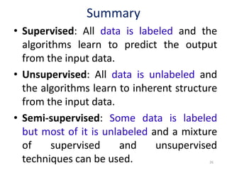 Summary
• Supervised: All data is labeled and the
algorithms learn to predict the output
from the input data.
• Unsupervised: All data is unlabeled and
the algorithms learn to inherent structure
from the input data.
• Semi-supervised: Some data is labeled
but most of it is unlabeled and a mixture
of supervised and unsupervised
techniques can be used. 26
 