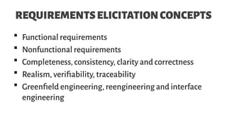REQUIREMENTSELICITATIONCONCEPTS
 Functional requirements
 Nonfunctional requirements
 Completeness, consistency, clarity and correctness
 Realism, verifiability, traceability
 Greenfield engineering, reengineering and interface
engineering
 