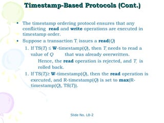 Timestamp-Based Protocols (Cont.)

• The timestamp ordering protocol ensures that any
  conflicting read and write operations are executed in
  timestamp order.
• Suppose a transaction Ti issues a read(Q)
   1. If TS(Ti) ≤ W-timestamp(Q), then Ti needs to read a
      value of Q       that was already overwritten.
          Hence, the read operation is rejected, and Ti is
          rolled back.
   1. If TS(Ti)≥ W-timestamp(Q), then the read operation is
      executed, and R-timestamp(Q) is set to max(R-
      timestamp(Q), TS(Ti)).




                       Slide No. L8-2
 