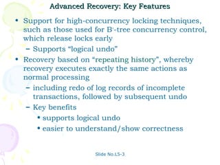 Advanced Recovery: Key Features
• Support for high-concurrency locking techniques,
  such as those used for B+-tree concurrency control,
  which release locks early
   – Supports “logical undo”
• Recovery based on “repeating history”, whereby
  recovery executes exactly the same actions as
  normal processing
   – including redo of log records of incomplete
     transactions, followed by subsequent undo
   – Key benefits
      • supports logical undo
      • easier to understand/show correctness


                      Slide No.L5-3
 