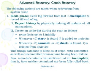 Advanced Recovery: Crash Recovery
The following actions are taken when recovering from
   system crash
1. (Redo phase): Scan log forward from last < checkpoint L>
   record till end of log
    1. Repeat history by physically redoing all updates of all
       transactions,
    2. Create an undo-list during the scan as follows
        • undo-list is set to L initially
        • Whenever <Ti start> is found Ti is added to undo-list
     • Whenever <Ti commit> or <Ti abort> is found, Ti is
         deleted from undo-list
  This brings database to state as of crash, with committed
  as well as uncommitted transactions having been redone.
  Now undo-list contains transactions that are incomplete,
  that is, have neither committed nor been fully rolled back.
                          Slide No.L6-1
 
