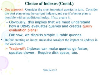 Choice of Indexes (Contd.)
• One approach: Consider the most important queries in turn. Consider
  the best plan using the current indexes, and see if a better plan is
  possible with an additional index. If so, create it.
   – Obviously, this implies that we must understand
     how a DBMS evaluates queries and creates query
     evaluation plans!
   – For now, we discuss simple 1-table queries.
• Before creating an index, must also consider the impact on updates in
  the workload!
   – Trade-off: Indexes can make queries go faster,
     updates slower. Require disk space, too.




                               Slide No:L5-2
 