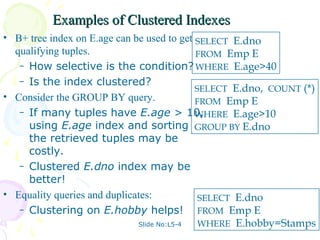 Examples of Clustered Indexes
• B+ tree index on E.age can be used to get SELECT E.dno
  qualifying tuples.                        FROM Emp E
   – How selective is the condition? WHERE E.age>40
   – Is the index clustered?
                                            SELECT E.dno, COUNT (*)
• Consider the GROUP BY query.              FROM Emp E
   – If many tuples have E.age > 10,        WHERE E.age>10
     using E.age index and sorting GROUP BY E.dno
     the retrieved tuples may be
     costly.
   – Clustered E.dno index may be
     better!
• Equality queries and duplicates:           SELECT E.dno
   – Clustering on E.hobby helps!            FROM Emp E
                              Slide No:L5-4  WHERE E.hobby=Stamps
 