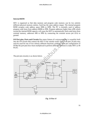 16
Internal ROM
8051 is organized so that data memory and program code memory can be two entirely
different physical memory entities. Each has the same address ranges. The internal program
ROM occupies code address space 000h to 0fffh. The PC is normally used to address
program code bytes from address 0000h to ffffh. Program addresses higher than offfh which
exceed the internal ROM capacity will cause the 8051 to automatically fetch code bytes from
external memory, addresses 00h to ffffh by connecting the external access pin (EA) to
ground.
I/O Port pins, Ports and Circuits:One major feature of a microcontroller is versatility built
into the I/O circuits that connect the 8051 to the outside world. Out of 40 pins 24 pins may
each be used for one of two entirely different functions yielding a total pin configuration of
64.But the port pins have been multiplexed to perform different functions to make 8051 as 40
Pin IC.
The port pin circuitry is as shown below.
Fig. 14 Port -0
www.allsyllabus.com
vtu.allsyllabus.com
w
w
w
.allsyllabus.com
 