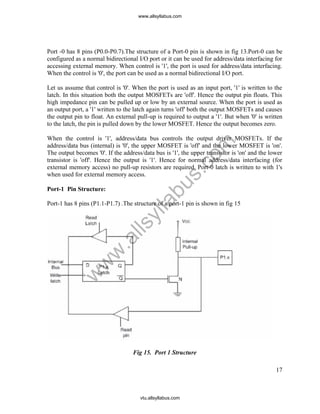 17
Port -0 has 8 pins (P0.0-P0.7).The structure of a Port-0 pin is shown in fig 13.Port-0 can be
configured as a normal bidirectional I/O port or it can be used for address/data interfacing for
accessing external memory. When control is '1', the port is used for address/data interfacing.
When the control is '0', the port can be used as a normal bidirectional I/O port.
Let us assume that control is '0'. When the port is used as an input port, '1' is written to the
latch. In this situation both the output MOSFETs are 'off'. Hence the output pin floats. This
high impedance pin can be pulled up or low by an external source. When the port is used as
an output port, a '1' written to the latch again turns 'off' both the output MOSFETs and causes
the output pin to float. An external pull-up is required to output a '1'. But when '0' is written
to the latch, the pin is pulled down by the lower MOSFET. Hence the output becomes zero.
When the control is '1', address/data bus controls the output driver MOSFETs. If the
address/data bus (internal) is '0', the upper MOSFET is 'off' and the lower MOSFET is 'on'.
The output becomes '0'. If the address/data bus is '1', the upper transistor is 'on' and the lower
transistor is 'off'. Hence the output is '1'. Hence for normal address/data interfacing (for
external memory access) no pull-up resistors are required. Port-0 latch is written to with 1's
when used for external memory access.
Port-1 Pin Structure:
Port-1 has 8 pins (P1.1-P1.7) .The structure of a port-1 pin is shown in fig 15
Fig 15. Port 1 Structure
www.allsyllabus.com
vtu.allsyllabus.com
w
w
w
.allsyllabus.com
 