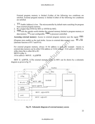 22
External program memory is fetched if either of the following two conditions are
satisfied. External program memory is fetched if either of the following two conditions
are satisfied.
1. Enable Address) is low. The microcontroller by default starts searching for program
from external program memory.
2. PC is higher than FFFH for 8051 or 1FFFH for 8052.
3. tells the outside world whether the external memory fetched is program memory or
data memory. is user configurable. is processor controlled.
Accessing external memory: Access to external program memory uses the signal
(Program store enable) as the read strobe. Access to external data memory uses
(alternate function of P3.7 and P3.6).
For external program memory, always 16 bit address is used. For example –Access to
external data memory can be either 8-bit address or 16-bit address - 8-bit address- MOVX A,
@Rp where Rp is either R0 or R1
MOVX @Rp, A
16 bit address- MOVX A,@DPTR
MOV X @DPTR, A.The external memory access in 8051 can be shown by a schematic
diagram as given in fig 19.
Fig 19. Schematic diagram of external memory access
www.allsyllabus.com
vtu.allsyllabus.com
w
w
w
.allsyllabus.com
 