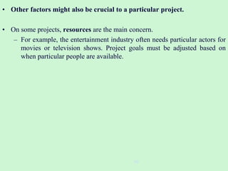 • Other factors might also be crucial to a particular project.
• On some projects, resources are the main concern.
– For example, the entertainment industry often needs particular actors for
movies or television shows. Project goals must be adjusted based on
when particular people are available.
30
 