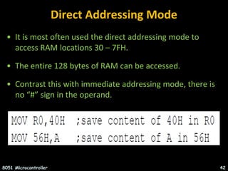 Direct Addressing Mode
• It is most often used the direct addressing mode to
access RAM locations 30 – 7FH.
• The entire 128 bytes of RAM can be accessed.
• Contrast this with immediate addressing mode, there is
no “#” sign in the operand.
8051 Microcontroller 42
 
