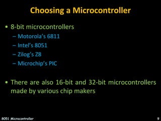 Choosing a Microcontroller
• 8-bit microcontrollers
– Motorola’s 6811
– Intel’s 8051
– Zilog’s Z8
– Microchip’s PIC
• There are also 16-bit and 32-bit microcontrollers
made by various chip makers
8051 Microcontroller 9
 