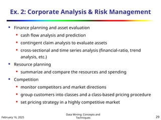 February 16, 2025
Data Mining: Concepts and
Techniques 29
Ex. 2: Corporate Analysis & Risk Management
 Finance planning and asset evaluation

cash flow analysis and prediction

contingent claim analysis to evaluate assets
 cross-sectional and time series analysis (financial-ratio, trend
analysis, etc.)
 Resource planning
 summarize and compare the resources and spending
 Competition
 monitor competitors and market directions

group customers into classes and a class-based pricing procedure

set pricing strategy in a highly competitive market
 