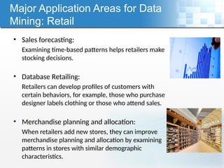 Major Application Areas for Data
Mining: Retail
• Sales forecasting:
Examining time-based patterns helps retailers make
stocking decisions.
• Database Retailing:
Retailers can develop profiles of customers with
certain behaviors, for example, those who purchase
designer labels clothing or those who attend sales.
• Merchandise planning and allocation:
When retailers add new stores, they can improve
merchandise planning and allocation by examining
patterns in stores with similar demographic
characteristics.
 