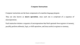 Computer Instructions
Computer instructions are the basic components of a machine language program.
They are also known as macro operations, since each one is comprised of a sequence of
microoperations
Each instruction initiates a sequence of microoperations that fetch operands from registers or memory,
possibly perform arithmetic, logic, or shift operations, and store results in registers or memory.
Computer Architecture
 