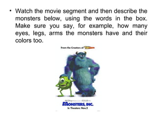 • Watch the movie segment and then describe the
monsters below, using the words in the box.
Make sure you say, for example, how many
eyes, legs, arms the monsters have and their
colors too.
 