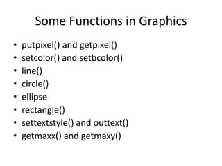 Some Functions in Graphics
• putpixel() and getpixel()
• setcolor() and setbcolor()
• line()
• circle()
• ellipse
• rectangle()
• settextstyle() and outtext()
• getmaxx() and getmaxy()
 