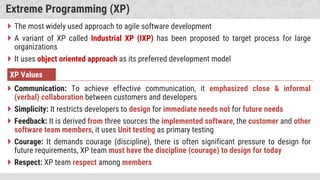 Extreme Programming (XP)
 The most widely used approach to agile software development
 A variant of XP called Industrial XP (IXP) has been proposed to target process for large
organizations
 It uses object oriented approach as its preferred development model
XP Values
 Communication: To achieve effective communication, it emphasized close & informal
(verbal) collaboration between customers and developers
 Simplicity: It restricts developers to design for immediate needs not for future needs
 Feedback: It is derived from three sources the implemented software, the customer and other
software team members, it uses Unit testing as primary testing
 Courage: It demands courage (discipline), there is often significant pressure to design for
future requirements, XP team must have the discipline (courage) to design for today
 Respect: XP team respect among members
 