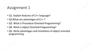 Assignment 1
• Q1. Explain features of C++ language?
• Q2.What are advantages of C++ ?
• Q3. What is Procedure Oriented Programming?
• Q4. What is object Oriented Programming?
• Q5. Write advantages and limitations of object oriented
programming.
 