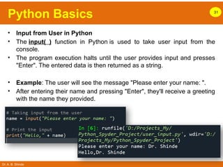 Dr. A. B. Shinde
Python Basics 31
• Input from User in Python
• The input( ) function in Python is used to take user input from the
console.
• The program execution halts until the user provides input and presses
"Enter". The entered data is then returned as a string.
• Example: The user will see the message "Please enter your name: ".
• After entering their name and pressing "Enter", they'll receive a greeting
with the name they provided.
 