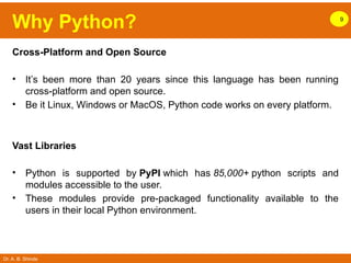 Dr. A. B. Shinde
Why Python? 9
Cross-Platform and Open Source
• It’s been more than 20 years since this language has been running
cross-platform and open source.
• Be it Linux, Windows or MacOS, Python code works on every platform.
Vast Libraries
• Python is supported by PyPI which has 85,000+ python scripts and
modules accessible to the user.
• These modules provide pre-packaged functionality available to the
users in their local Python environment.
 