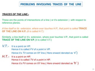 TRACES OF THE LINE:-
These are the points of intersections of a line ( or it’s extension ) with respect to
reference planes.
A line itself or its extension, where ever touches H.P., that point is called TRACE
OF THE LINE ON H.P. (It is called H.T.)
Similarly, a line itself or it’s extension, where ever touches V.P., that point is called
TRACE OF THE LINE ON V.P. (it is called V.T.)
V.T.:- It is a point on VP.
Hence it is called FV of a point in VP.
Hence it’s TV comes on XY line.( Here onward denoted as ‘v’)
H.T.:- It is a point on HP.
Hence it is called TV of a point in HP.
Hence it’s FV comes on XY line.( Here onward denoted as ‘h’ )
PROBLEMS INVOLVING TRACES OF THE LINE
25
 