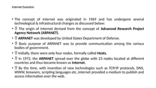 Internet Evolution
• The concept of Internet was originated in 1969 and has undergone several
technological & Infrastructural changes as discussed below:
•  The origin of Internet devised from the concept of Advanced Research Project
Agency Network (ARPANET).
•  ARPANET was developed by United States Department of Defense.
•  Basic purpose of ARPANET was to provide communication among the various
bodies of government.
•  Initially, there were only four nodes, formally called Hosts.
•  In 1972, the ARPANET spread over the globe with 23 nodes located at different
countries and thus became known as Internet.
•  By the time, with invention of new technologies such as TCP/IP protocols, DNS,
WWW, browsers, scripting languages etc.,Internet provided a medium to publish and
access information over the web.
 