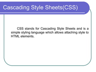 Cascading Style Sheets(CSS)


      CSS stands for Cascading Style Sheets and is a
  simple styling language which allows attaching style to
  HTML elements.
 