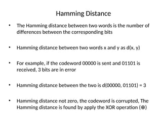 Hamming Distance
• The Hamming distance between two words is the number of
differences between the corresponding bits
• Hamming distance between two words x and y as d(x, y)
• For example, if the codeword 00000 is sent and 01101 is
received, 3 bits are in error
• Hamming distance between the two is d(00000, 01101) = 3
• Hamming distance not zero, the codeword is corrupted, The
Hamming distance is found by apply the XOR operation ( )
⊕
 