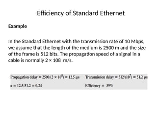 Efficiency of Standard Ethernet
Example
In the Standard Ethernet with the transmission rate of 10 Mbps,
we assume that the length of the medium is 2500 m and the size
of the frame is 512 bits. The propagation speed of a signal in a
cable is normally 2 × 108 m/s.
 